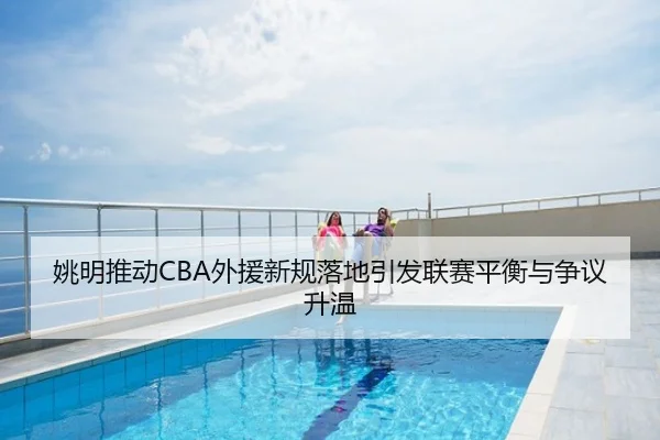 姚明推动CBA外援新规落地引发联赛平衡与争议升温