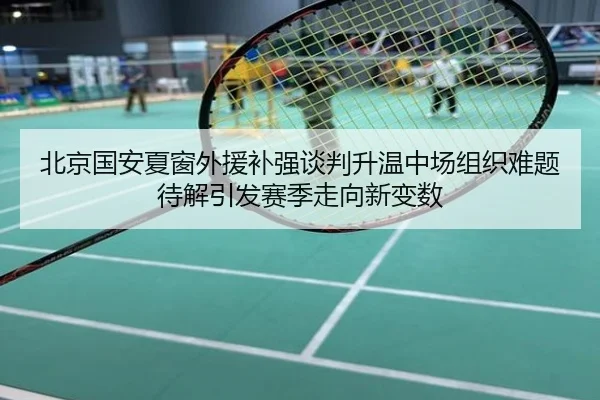 北京国安夏窗外援补强谈判升温中场组织难题待解引发赛季走向新变数