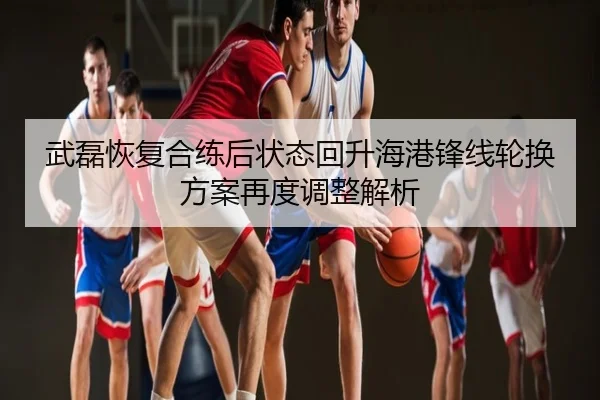 武磊恢复合练后状态回升海港锋线轮换方案再度调整解析